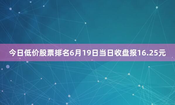 今日低价股票排名6月19日当日收盘报16.25元