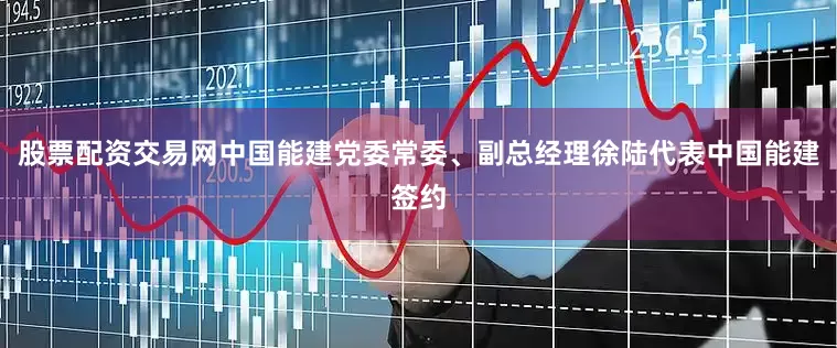股票配资交易网中国能建党委常委、副总经理徐陆代表中国能建签约