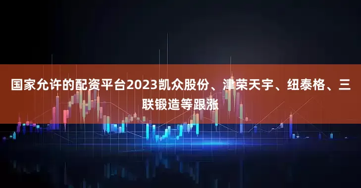 国家允许的配资平台2023凯众股份、津荣天宇、纽泰格、三联锻造等跟涨