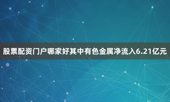 股票配资门户哪家好其中有色金属净流入6.21亿元