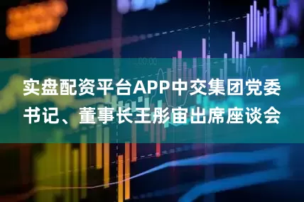 实盘配资平台APP中交集团党委书记、董事长王彤宙出席座谈会