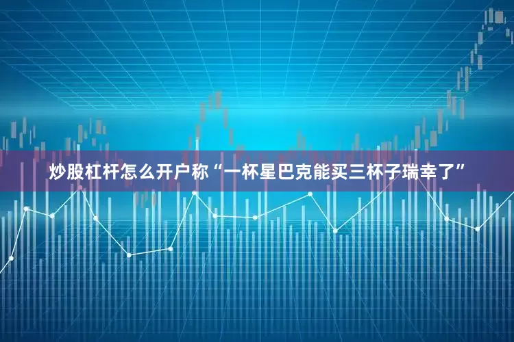炒股杠杆怎么开户称“一杯星巴克能买三杯子瑞幸了”