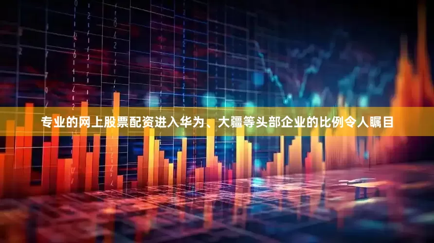 专业的网上股票配资进入华为、大疆等头部企业的比例令人瞩目