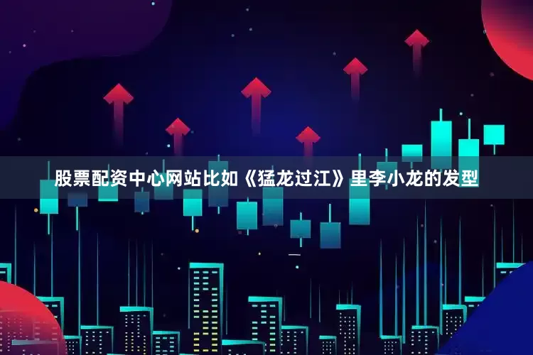 股票配资中心网站比如《猛龙过江》里李小龙的发型
