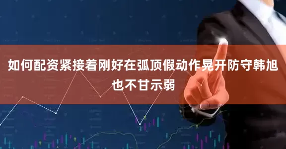 如何配资紧接着刚好在弧顶假动作晃开防守韩旭也不甘示弱