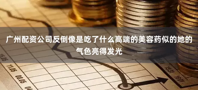 广州配资公司反倒像是吃了什么高端的美容药似的她的气色亮得发光