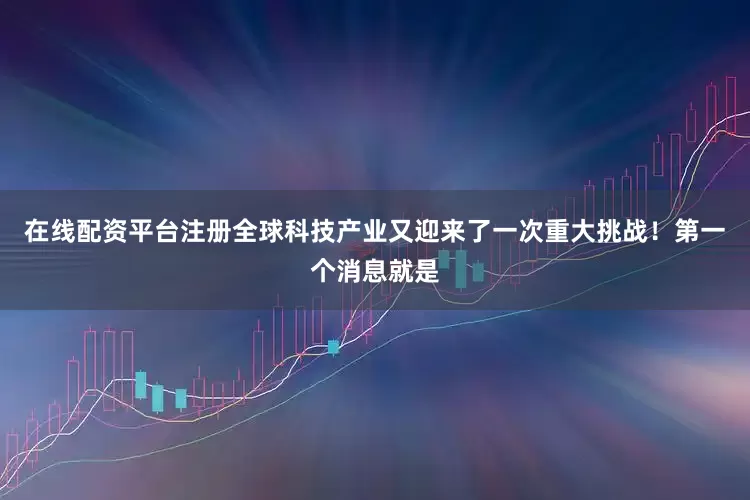 在线配资平台注册全球科技产业又迎来了一次重大挑战！第一个消息就是