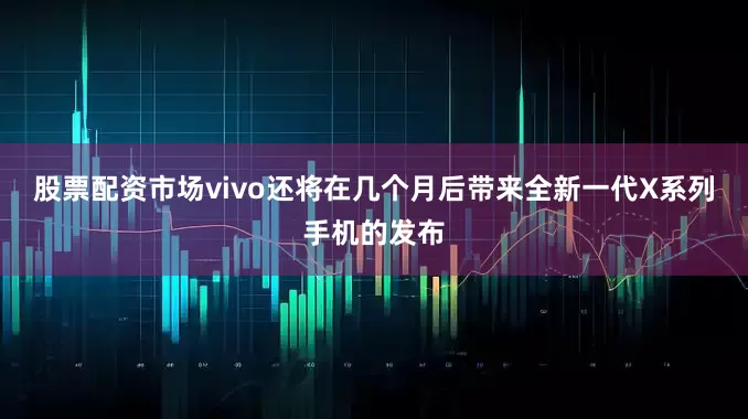 股票配资市场vivo还将在几个月后带来全新一代X系列手机的发布