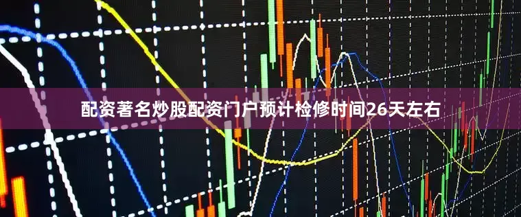 配资著名炒股配资门户预计检修时间26天左右