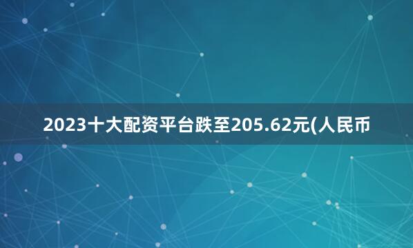 2023十大配资平台跌至205.62元(人民币