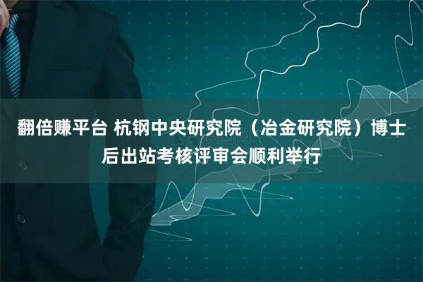 翻倍赚平台 杭钢中央研究院（冶金研究院）博士后出站考核评审会顺利举行