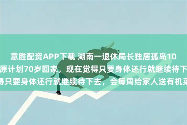 意胜配资APP下载 湖南一退休局长独居孤岛10年，方圆十公里就一人：原计划70岁回家，现在觉得只要身体还行就继续待下去，会每周给家人送有机菜