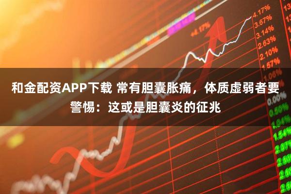 和金配资APP下载 常有胆囊胀痛，体质虚弱者要警惕：这或是胆囊炎的征兆