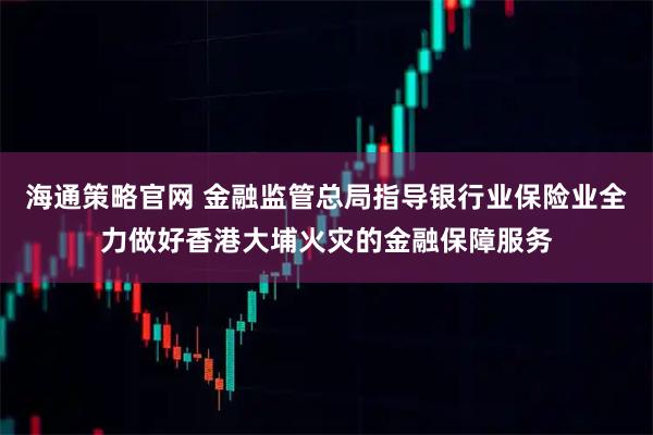 海通策略官网 金融监管总局指导银行业保险业全力做好香港大埔火灾的金融保障服务