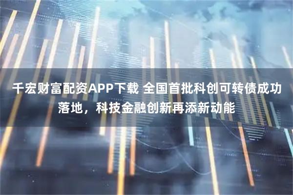 千宏财富配资APP下载 全国首批科创可转债成功落地，科技金融创新再添新动能