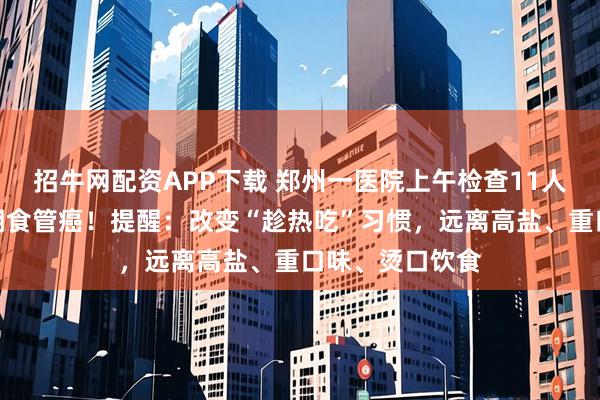 招牛网配资APP下载 郑州一医院上午检查11人，全部确诊晚期食管癌！提醒：改变“趁热吃”习惯，远离高盐、重口味、烫口饮食