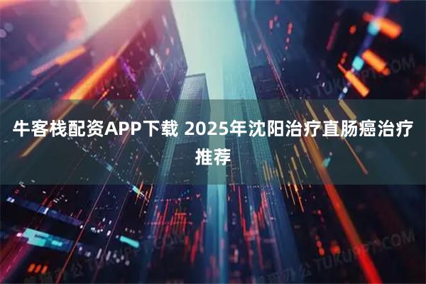 牛客栈配资APP下载 2025年沈阳治疗直肠癌治疗推荐