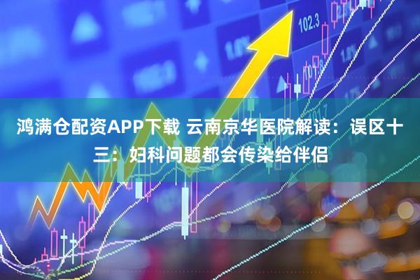 鸿满仓配资APP下载 云南京华医院解读：误区十三：妇科问题都会传染给伴侣