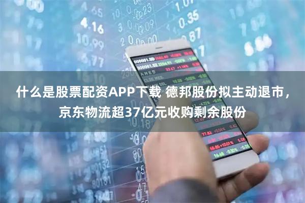 什么是股票配资APP下载 德邦股份拟主动退市，京东物流超37亿元收购剩余股份