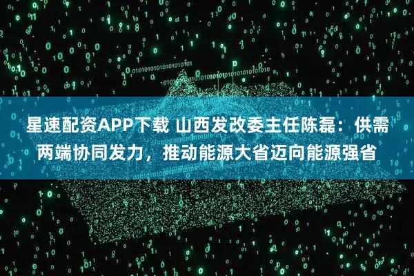 星速配资APP下载 山西发改委主任陈磊：供需两端协同发力，推动能源大省迈向能源强省