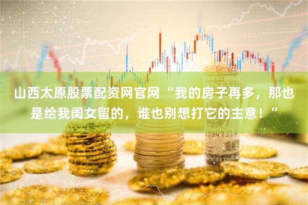 山西太原股票配资网官网 “我的房子再多，那也是给我闺女留的，谁也别想打它的主意！”
