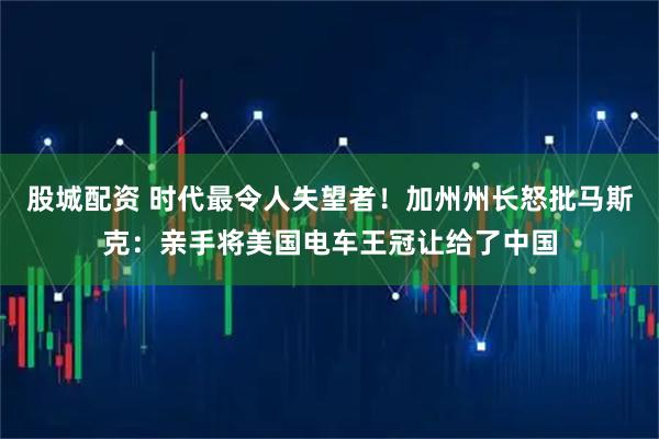 股城配资 时代最令人失望者！加州州长怒批马斯克：亲手将美国电车王冠让给了中国