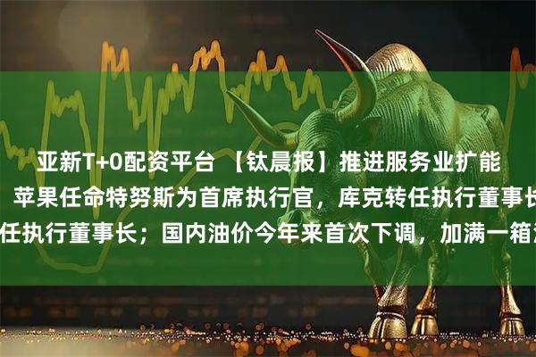 亚新T+0配资平台 【钛晨报】推进服务业扩能提质，国务院最新部署；苹果任命特努斯为首席执行官，库克转任执行董事长；国内油价今年来首次下调，加满一箱油将少花22元