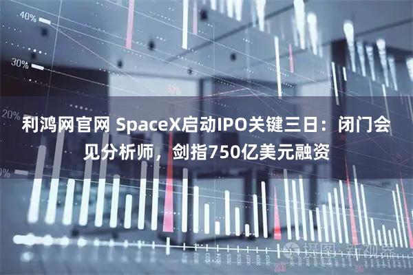 利鸿网官网 SpaceX启动IPO关键三日：闭门会见分析师，剑指750亿美元融资