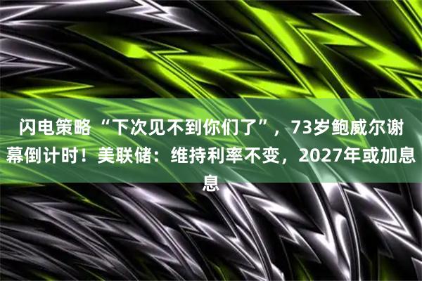 闪电策略 “下次见不到你们了”，73岁鲍威尔谢幕倒计时！美联储：维持利率不变，2027年或加息